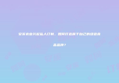 安溪农业兴起私人订制，如何打造属于自己的绿色食品品牌？