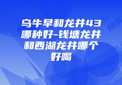 乌牛早和龙井43哪种好-钱塘龙井和西湖龙井哪个好喝
