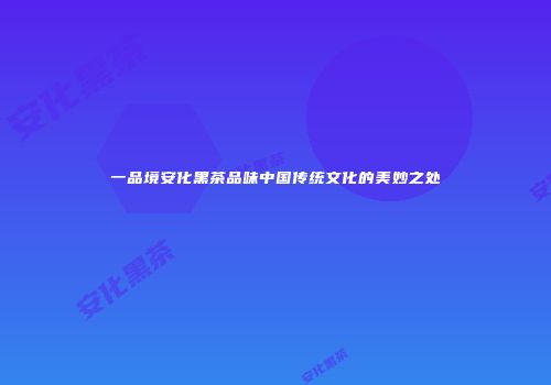 一品境安化黑茶品味中国传统文化的美妙之处