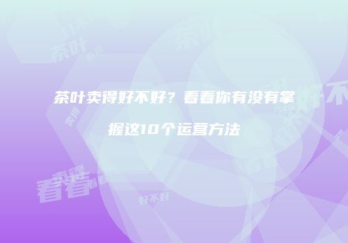 茶叶卖得好不好？看看你有没有掌握这10个运营方法