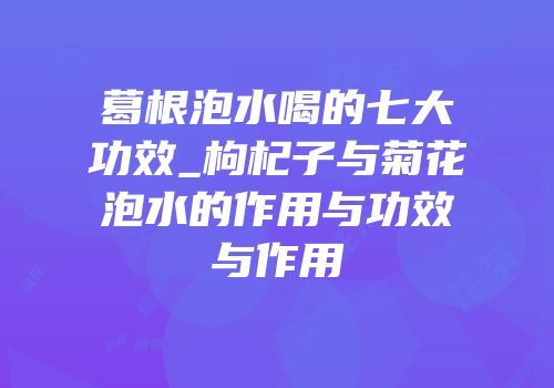 葛根泡水喝的七大功效_枸杞子与菊花泡水的作用与功效与作用