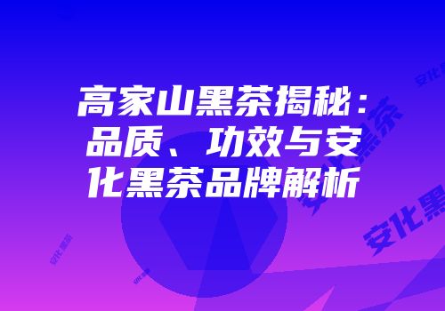 高家山黑茶揭秘：品质、功效与安化黑茶品牌解析