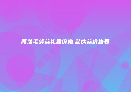 雁荡毛峰茶礼盒价格,私房茶价格表