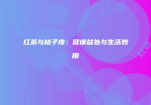 红茶与桔子皮：健康益处与生活妙用