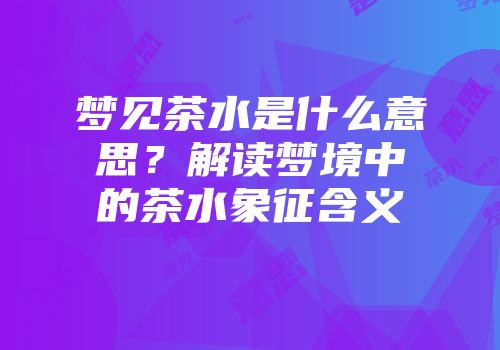梦见茶水是什么意思？解读梦境中的茶水象征含义