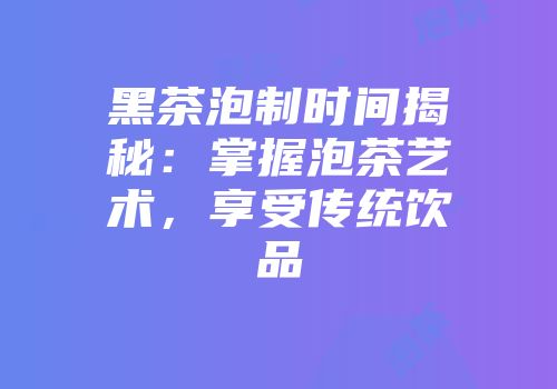 黑茶泡制时间揭秘：掌握泡茶艺术，享受传统饮品