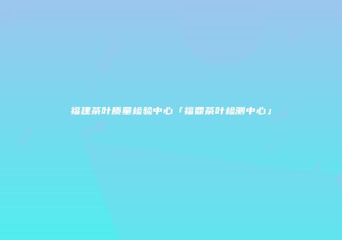 福建茶叶质量检验中心「福鼎茶叶检测中心」