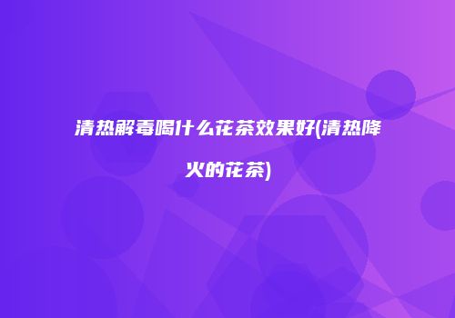 清热解毒喝什么花茶效果好(清热降火的花茶)