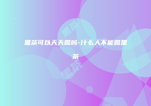 黑茶可以天天喝吗-什么人不能喝黑茶