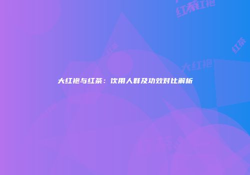 大红袍与红茶：饮用人群及功效对比解析