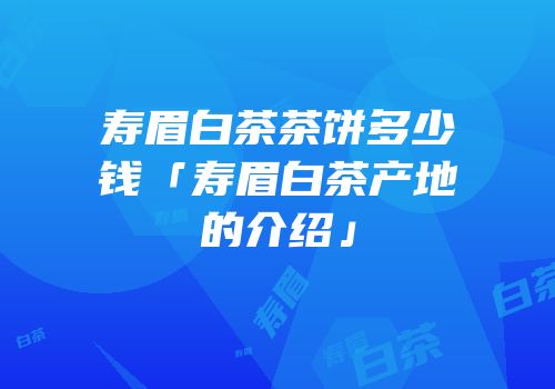 寿眉白茶茶饼多少钱「寿眉白茶产地的介绍」
