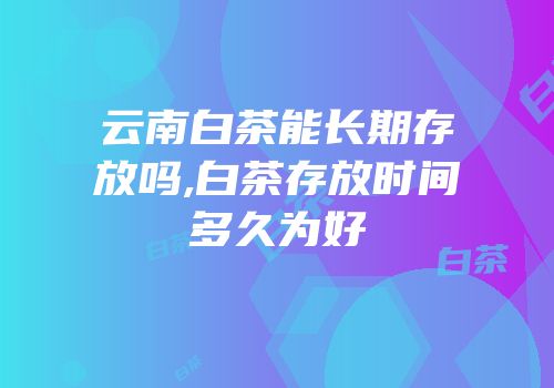 云南白茶能长期存放吗,白茶存放时间多久为好