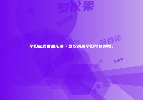 孕妇能喝百合花茶「罗汉果茶孕妇可以喝吗」