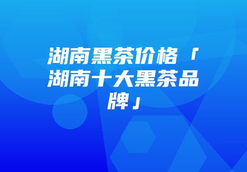湖南黑茶价格「湖南十大黑茶品牌」