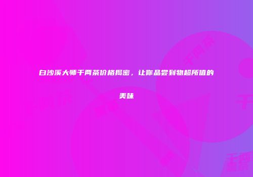 白沙溪大师千两茶价格揭密，让你品尝到物超所值的美味