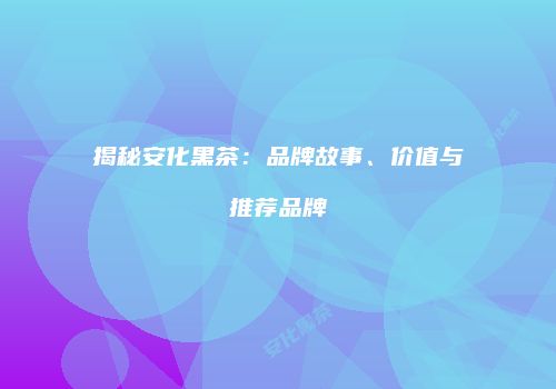 揭秘安化黑茶：品牌故事、价值与推荐品牌