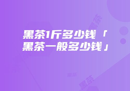 黑茶1斤多少钱「黑茶一般多少钱」
