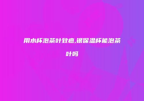 用水杯泡茶叶致癌,银保温杯能泡茶叶吗