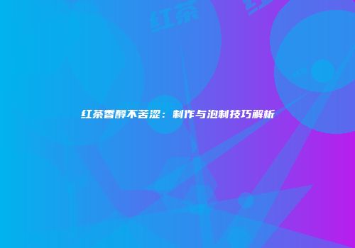 红茶香醇不苦涩：制作与泡制技巧解析