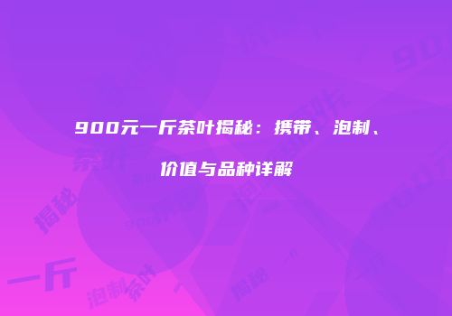 900元一斤茶叶揭秘：携带、泡制、价值与品种详解
