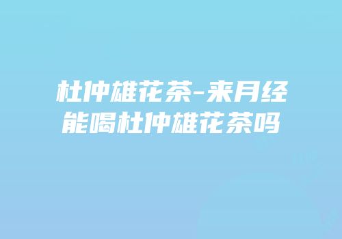 杜仲雄花茶-来月经能喝杜仲雄花茶吗