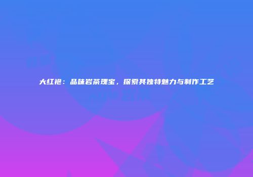 大红袍：品味岩茶瑰宝，探索其独特魅力与制作工艺
