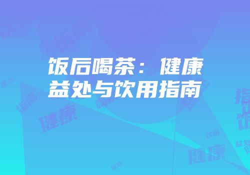 饭后喝茶：健康益处与饮用指南