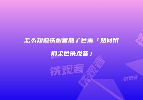 怎么知道铁观音加了色素「如何辨别染色铁观音」