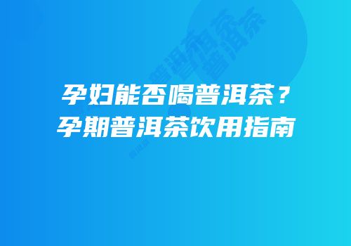 孕妇能否喝普洱茶？孕期普洱茶饮用指南