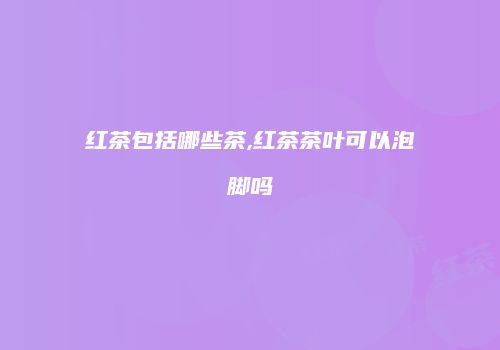 红茶包括哪些茶,红茶茶叶可以泡脚吗