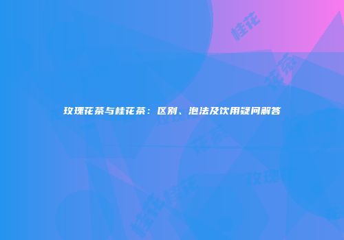玫瑰花茶与桂花茶：区别、泡法及饮用疑问解答