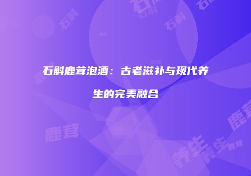 石斛鹿茸泡酒：古老滋补与现代养生的完美融合