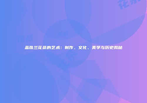 品珠兰花茶的艺术：制作、文化、美学与历史揭秘