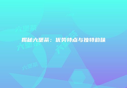 揭秘六堡茶：优势特点与独特韵味