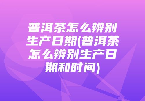 普洱茶怎么辨别生产日期(普洱茶怎么辨别生产日期和时间)
