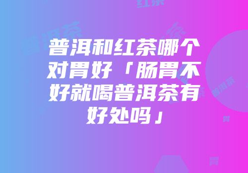 普洱和红茶哪个对胃好「肠胃不好就喝普洱茶有好处吗」