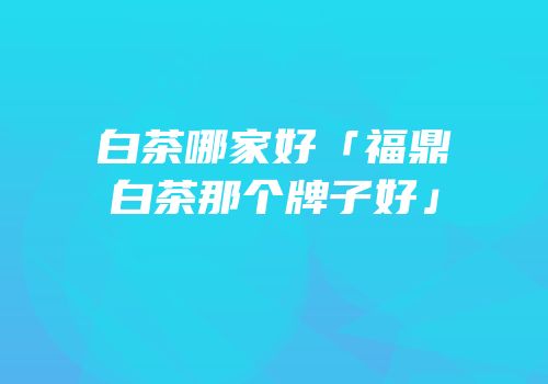 白茶哪家好「福鼎白茶那个牌子好」