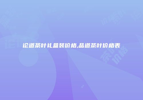 论道茶叶礼盒装价格,品道茶叶价格表