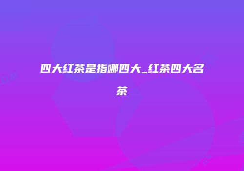 四大红茶是指哪四大_红茶四大名茶