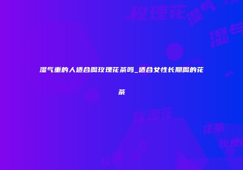 湿气重的人适合喝玫瑰花茶吗_适合女性长期喝的花茶