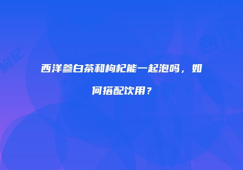 西洋参白茶和枸杞能一起泡吗，如何搭配饮用？