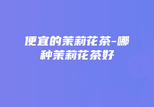 便宜的茉莉花茶-哪种茉莉花茶好