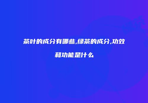 茶叶的成分有哪些,绿茶的成分,功效和功能是什么