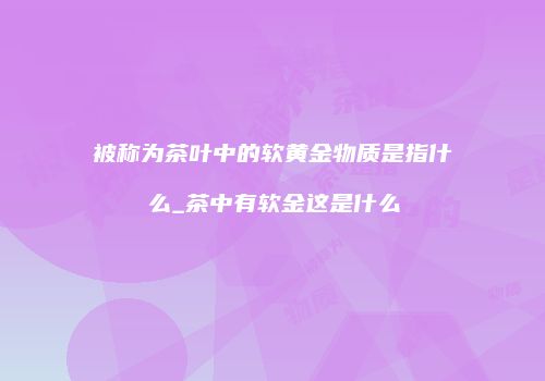 被称为茶叶中的软黄金物质是指什么_茶中有软金这是什么