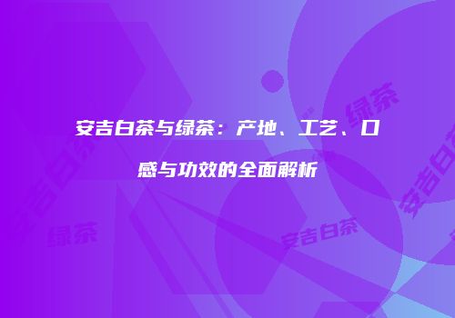 安吉白茶与绿茶：产地、工艺、口感与功效的全面解析