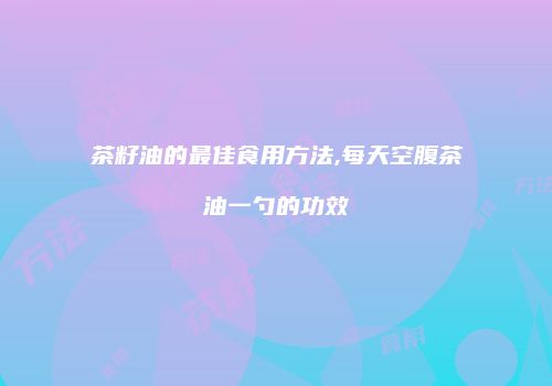茶籽油的最佳食用方法,每天空腹茶油一勺的功效