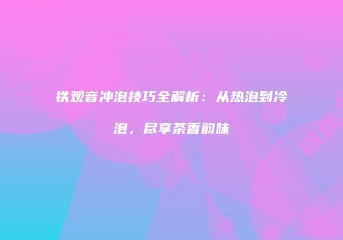 铁观音冲泡技巧全解析：从热泡到冷泡，尽享茶香韵味