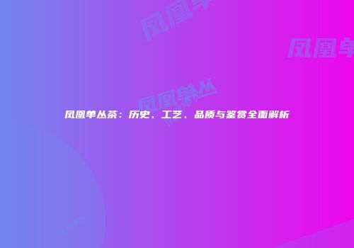 凤凰单丛茶：历史、工艺、品质与鉴赏全面解析