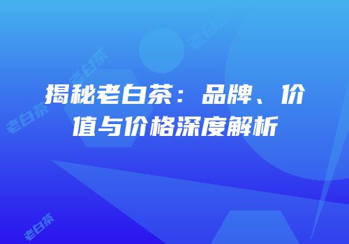 揭秘老白茶：品牌、价值与价格深度解析