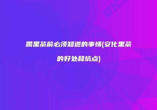 喝黑茶前必须知道的事情(安化黑茶的好处和坑点)
